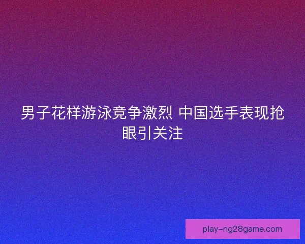 男子花样游泳竞争激烈 中国选手表现抢眼引关注