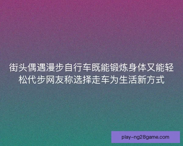 街头偶遇漫步自行车既能锻炼身体又能轻松代步网友称选择走车为生活新方式