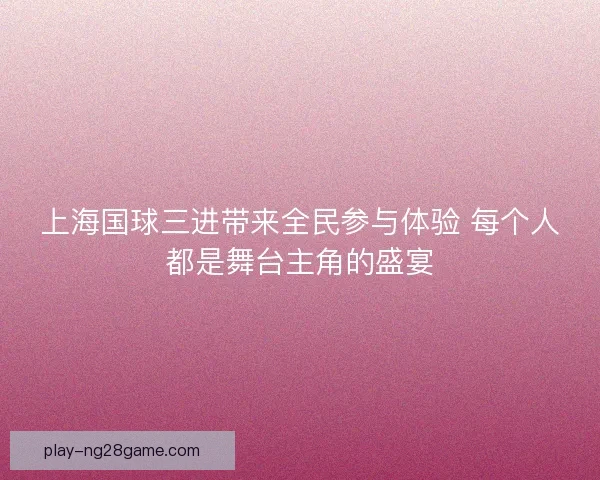 上海国球三进带来全民参与体验 每个人都是舞台主角的盛宴