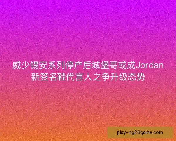 威少锡安系列停产后城堡哥或成Jordan新签名鞋代言人之争升级态势